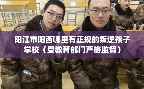 阳江市阳西哪里有正规的叛逆孩子学校（受教育部门严格监管）
