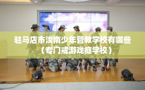 驻马店市汝南少年管教学校有哪些（专门戒游戏瘾学校）