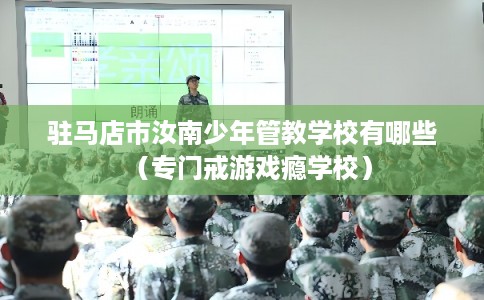 驻马店市汝南少年管教学校有哪些（专门戒游戏瘾学校）