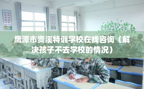 鹰潭市贵溪特训学校在线咨询（解决孩子不去学校的情况）