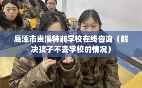 鹰潭市贵溪特训学校在线咨询（解决孩子不去学校的情况）