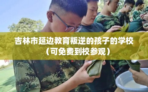 吉林市延边教育叛逆的孩子的学校（可免费到校参观）