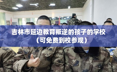吉林市延边教育叛逆的孩子的学校（可免费到校参观）