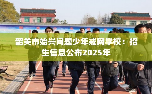 韶关市始兴问题少年戒网学校：招生信息公布2025年