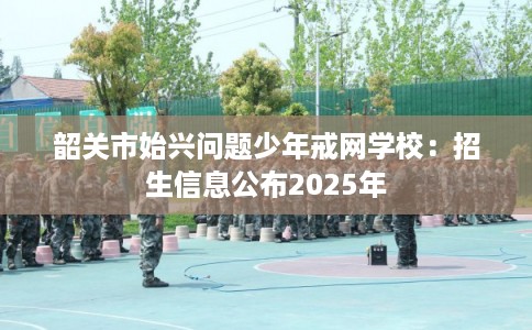 韶关市始兴问题少年戒网学校：招生信息公布2025年