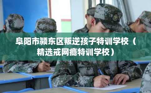 阜阳市颍东区叛逆孩子特训学校（精选戒网瘾特训学校）