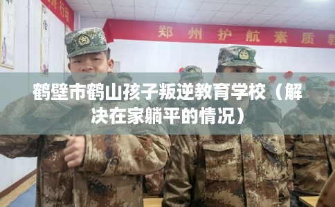 鹤壁市鹤山孩子叛逆教育学校（解决在家躺平的情况）