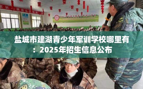 盐城市建湖青少年军训学校哪里有：2025年招生信息公布