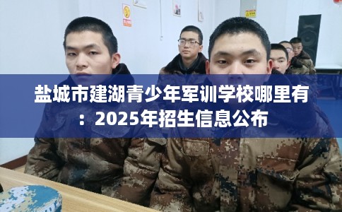 盐城市建湖青少年军训学校哪里有：2025年招生信息公布