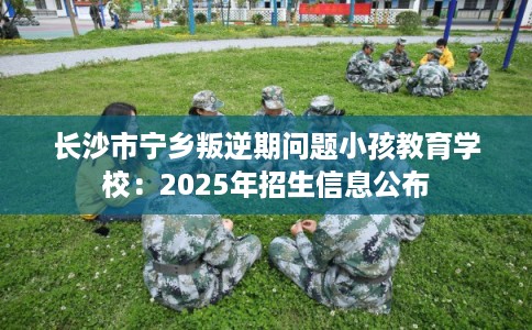 长沙市宁乡叛逆期问题小孩教育学校：2025年招生信息公布