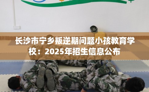 长沙市宁乡叛逆期问题小孩教育学校：2025年招生信息公布