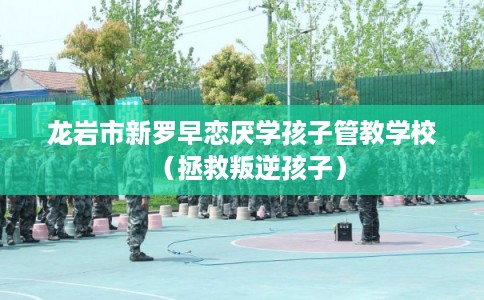 龙岩市新罗早恋厌学孩子管教学校（拯救叛逆孩子）