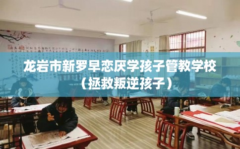 龙岩市新罗早恋厌学孩子管教学校（拯救叛逆孩子）