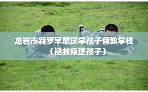 龙岩市新罗早恋厌学孩子管教学校（拯救叛逆孩子）