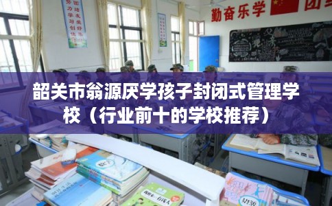 韶关市翁源厌学孩子封闭式管理学校（行业前十的学校推荐）