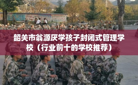 韶关市翁源厌学孩子封闭式管理学校（行业前十的学校推荐）