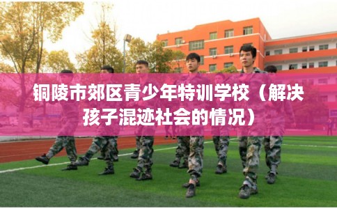 铜陵市郊区青少年特训学校（解决孩子混迹社会的情况）