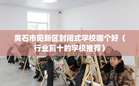 黄石市阳新区封闭式学校哪个好（行业前十的学校推荐）