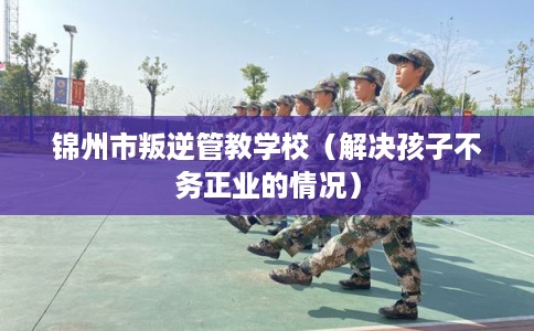锦州市叛逆管教学校（解决孩子不务正业的情况）