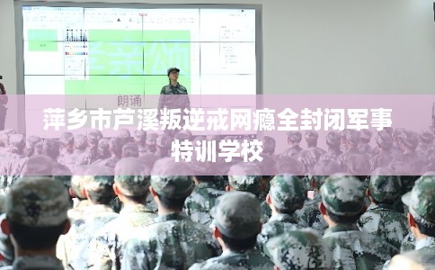 萍乡市芦溪叛逆戒网瘾全封闭军事特训学校