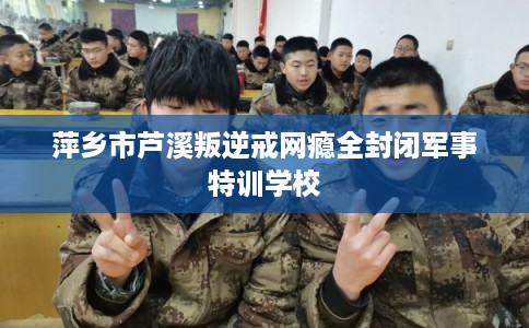 萍乡市芦溪叛逆戒网瘾全封闭军事特训学校