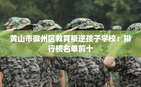 黄山市徽州区教育叛逆孩子学校：排行榜名单前十