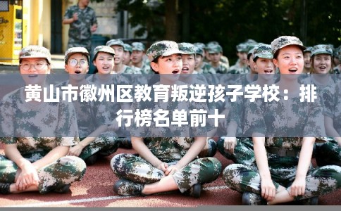 黄山市徽州区教育叛逆孩子学校：排行榜名单前十