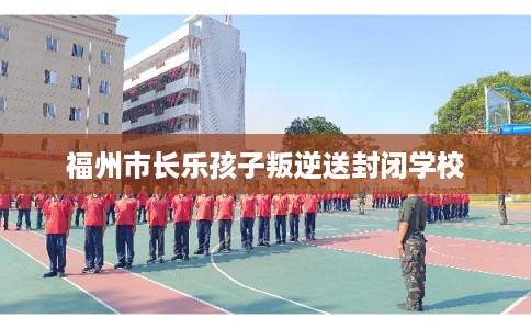 福州市长乐孩子叛逆送封闭学校