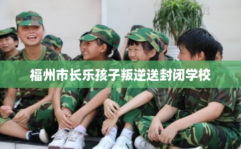 福州市长乐孩子叛逆送封闭学校