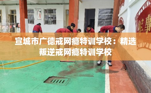 宣城市广德戒网瘾特训学校：精选叛逆戒网瘾特训学校