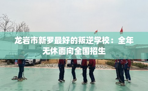龙岩市新罗最好的叛逆学校：全年无休面向全国招生