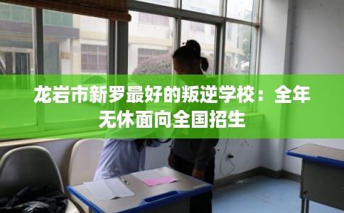 龙岩市新罗最好的叛逆学校：全年无休面向全国招生