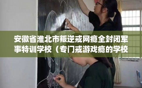 安徽省淮北市叛逆戒网瘾全封闭军事特训学校（专门戒游戏瘾的学校）