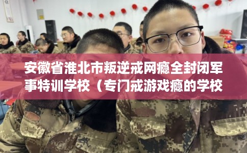 安徽省淮北市叛逆戒网瘾全封闭军事特训学校（专门戒游戏瘾的学校）