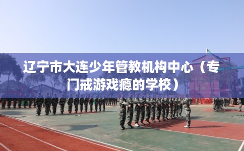 辽宁市大连少年管教机构中心（专门戒游戏瘾的学校）
