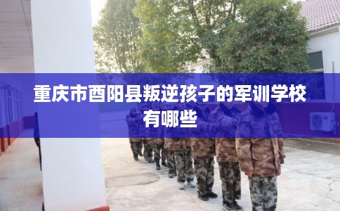 重庆市酉阳县叛逆孩子的军训学校有哪些