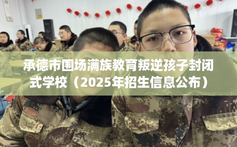 承德市围场满族教育叛逆孩子封闭式学校（2025年招生信息公布）