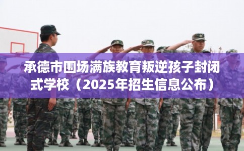 承德市围场满族教育叛逆孩子封闭式学校（2025年招生信息公布）