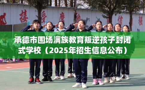 承德市围场满族教育叛逆孩子封闭式学校（2025年招生信息公布）
