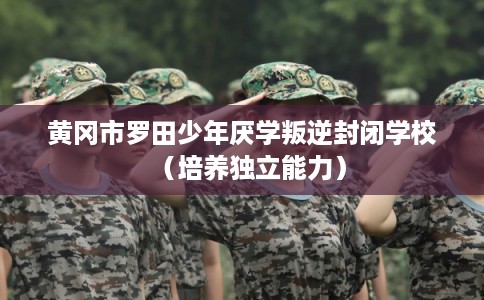 黄冈市罗田少年厌学叛逆封闭学校（培养独立能力）