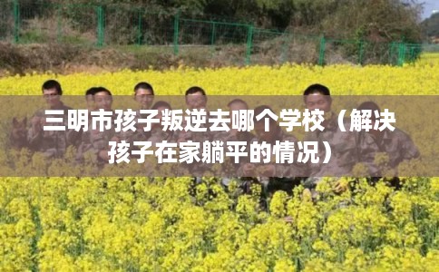 三明市孩子叛逆去哪个学校（解决孩子在家躺平的情况）