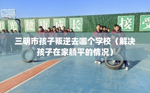 三明市孩子叛逆去哪个学校（解决孩子在家躺平的情况）