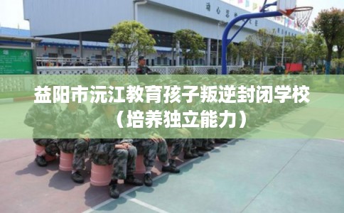 益阳市沅江教育孩子叛逆封闭学校（培养独立能力）