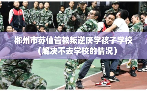 郴州市苏仙管教叛逆厌学孩子学校（解决不去学校的情况）