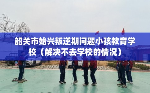 韶关市始兴叛逆期问题小孩教育学校（解决不去学校的情况）