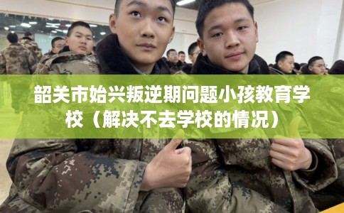 韶关市始兴叛逆期问题小孩教育学校（解决不去学校的情况）