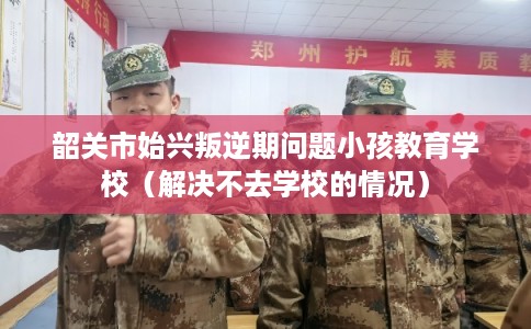 韶关市始兴叛逆期问题小孩教育学校（解决不去学校的情况）