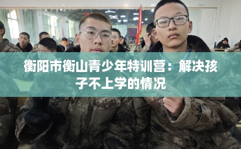 衡阳市衡山青少年特训营：解决孩子不上学的情况