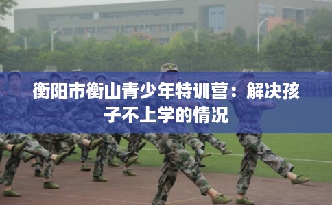 衡阳市衡山青少年特训营：解决孩子不上学的情况