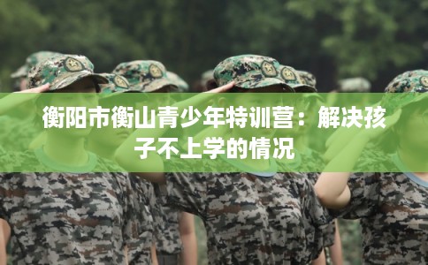 衡阳市衡山青少年特训营：解决孩子不上学的情况